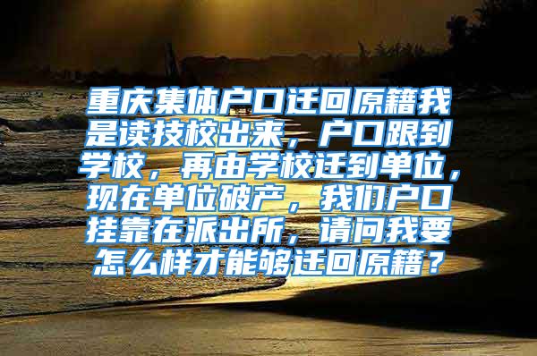 重庆集体户口迁回原籍我是读技校出来，户口跟到学校，再由学校迁到单位，现在单位破产，我们户口挂靠在派出所，请问我要怎么样才能够迁回原籍？