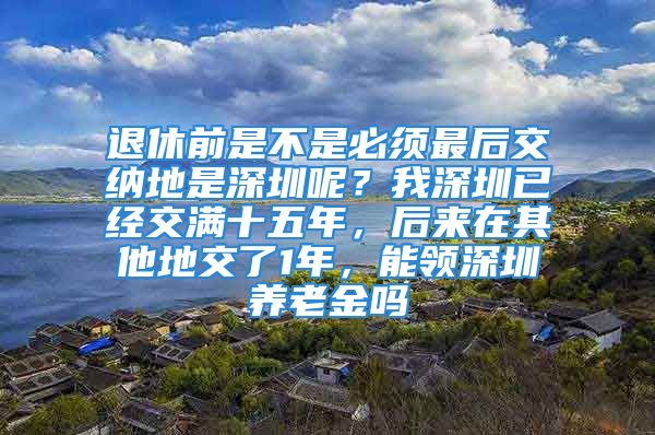 退休前是不是必须最后交纳地是深圳呢？我深圳已经交满十五年，后来在其他地交了1年，能领深圳养老金吗