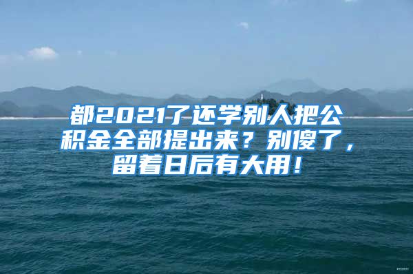 都2021了还学别人把公积金全部提出来？别傻了，留着日后有大用！