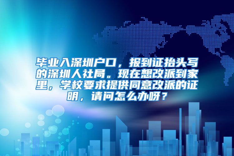 毕业入深圳户口，报到证抬头写的深圳人社局。现在想改派到家里，学校要求提供同意改派的证明，请问怎么办呀？