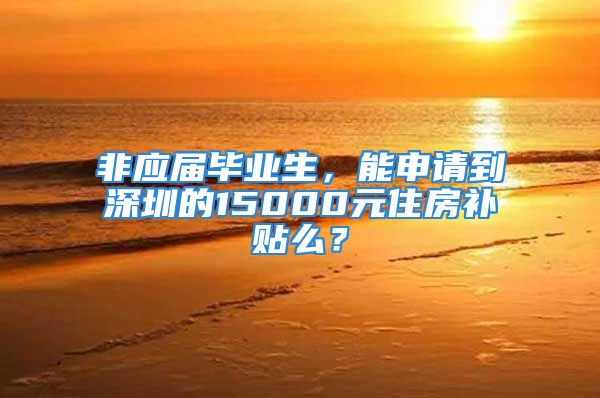 非应届毕业生，能申请到深圳的15000元住房补贴么？