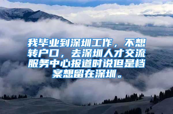 我毕业到深圳工作，不想转户口，去深圳人才交流服务中心报道时说但是档案想留在深圳。