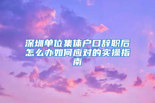 深圳单位集体户口辞职后怎么办如何应对的实操指南