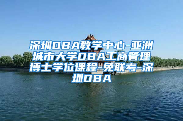 深圳DBA教学中心-亚洲城市大学DBA工商管理博士学位课程-免联考-深圳DBA