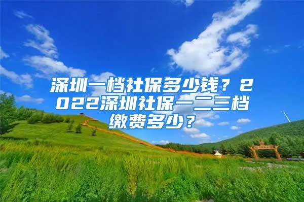 深圳一档社保多少钱？2022深圳社保一二三档缴费多少？