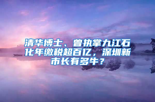 清华博士、曾执掌九江石化年缴税超百亿，深圳新市长有多牛？