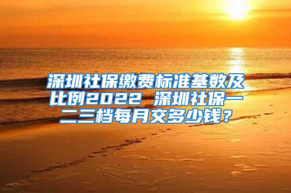 深圳社保缴费标准基数及比例2022 深圳社保一二三档每月交多少钱？