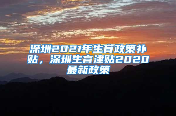 深圳2021年生育政策补贴，深圳生育津贴2020最新政策