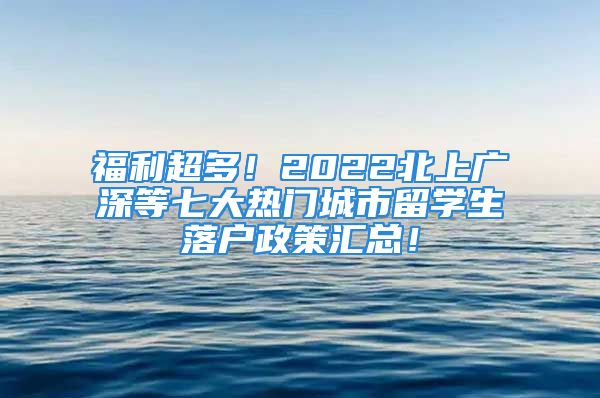 福利超多！2022北上广深等七大热门城市留学生落户政策汇总！