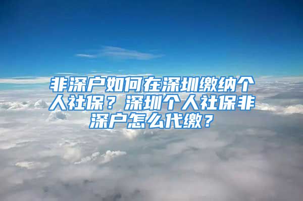 非深户如何在深圳缴纳个人社保？深圳个人社保非深户怎么代缴？