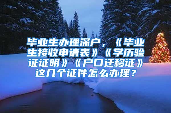 毕业生办理深户，《毕业生接收申请表》《学历验证证明》《户口迁移证》这几个证件怎么办理？