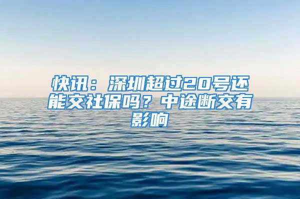 快讯：深圳超过20号还能交社保吗？中途断交有影响