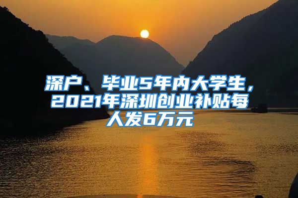 深户、毕业5年内大学生，2021年深圳创业补贴每人发6万元