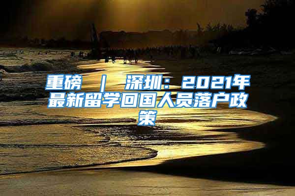 重磅 ｜ 深圳：2021年最新留学回国人员落户政策