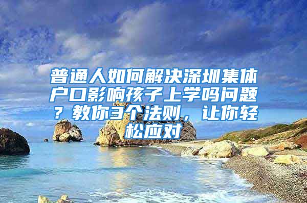 普通人如何解决深圳集体户口影响孩子上学吗问题？教你3个法则，让你轻松应对