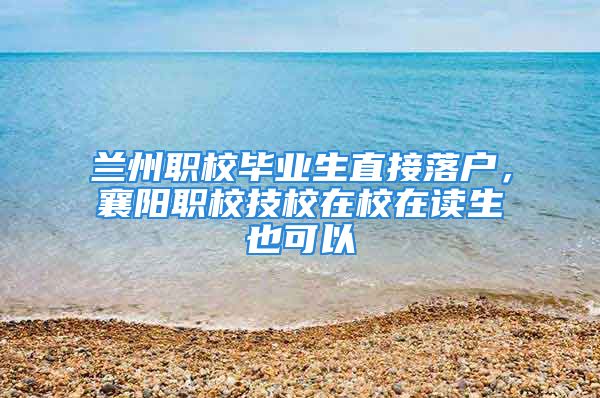 兰州职校毕业生直接落户，襄阳职校技校在校在读生也可以