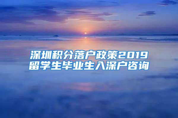 深圳积分落户政策2019留学生毕业生入深户咨询