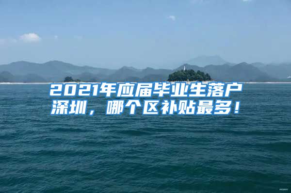 2021年应届毕业生落户深圳，哪个区补贴最多！