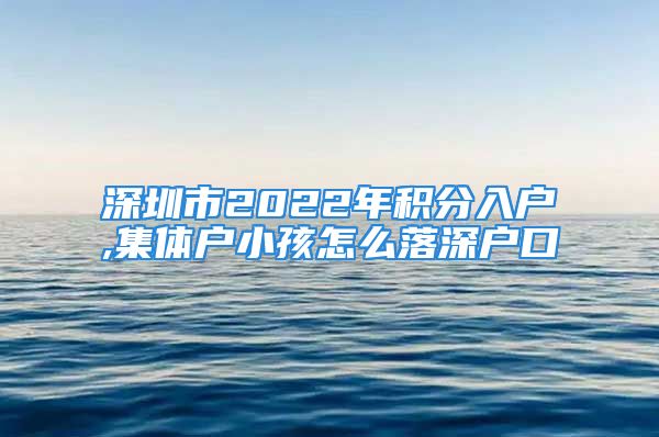 深圳市2022年积分入户,集体户小孩怎么落深户口