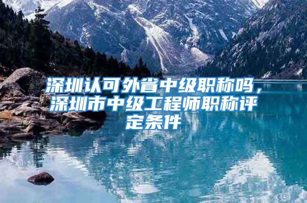 深圳认可外省中级职称吗，深圳市中级工程师职称评定条件