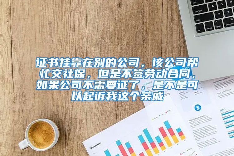 证书挂靠在别的公司，该公司帮忙交社保，但是不签劳动合同，如果公司不需要证了，是不是可以起诉我这个亲戚