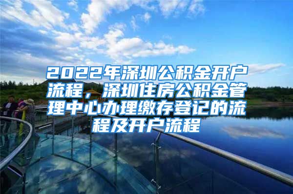 2022年深圳公积金开户流程，深圳住房公积金管理中心办理缴存登记的流程及开户流程