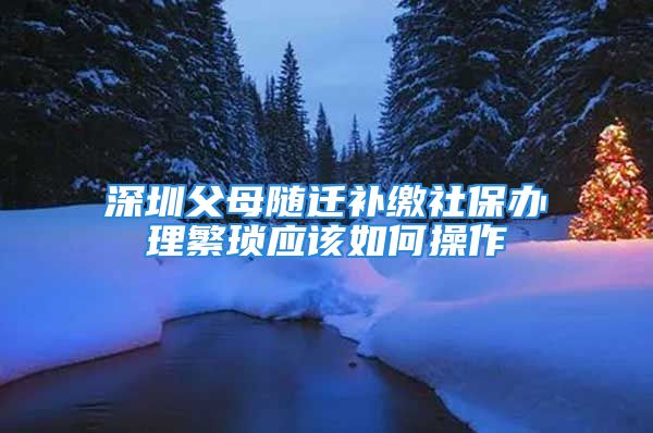 深圳父母随迁补缴社保办理繁琐应该如何操作