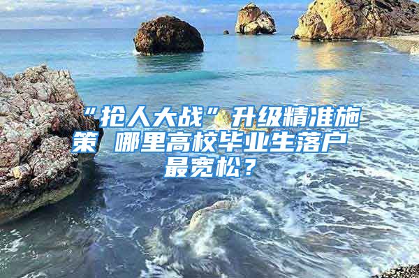 “抢人大战”升级精准施策 哪里高校毕业生落户最宽松？