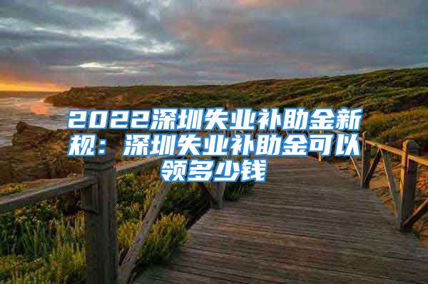 2022深圳失业补助金新规：深圳失业补助金可以领多少钱