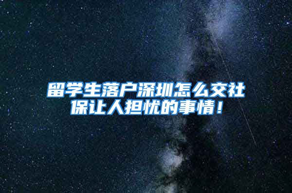 留学生落户深圳怎么交社保让人担忧的事情！