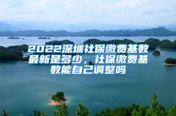 2022深圳社保缴费基数最新是多少，社保缴费基数能自己调整吗