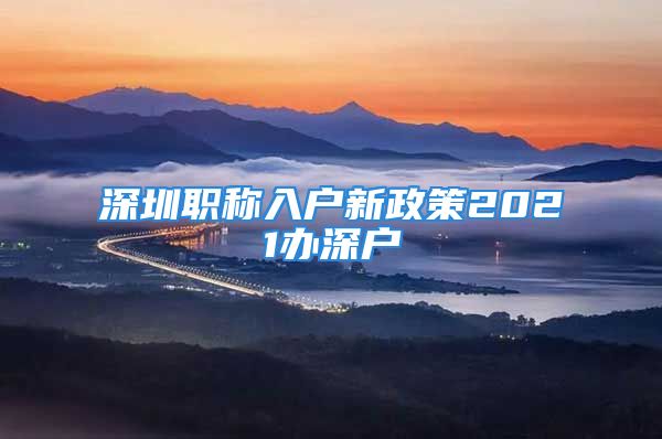 深圳职称入户新政策2021办深户