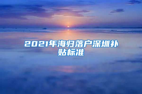 2021年海归落户深圳补贴标准