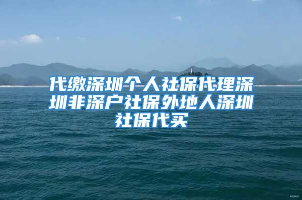 代缴深圳个人社保代理深圳非深户社保外地人深圳社保代买