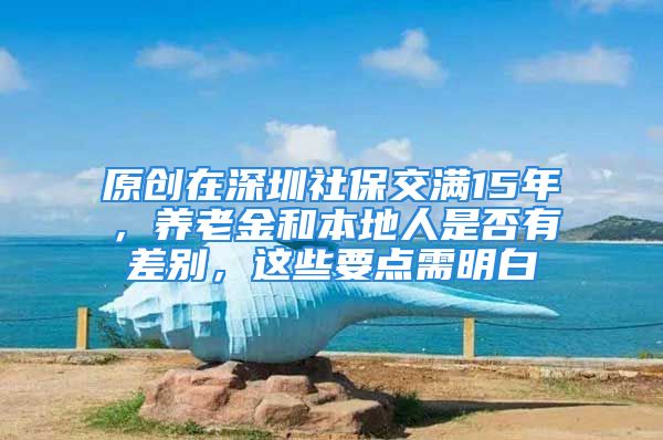 原创在深圳社保交满15年，养老金和本地人是否有差别，这些要点需明白