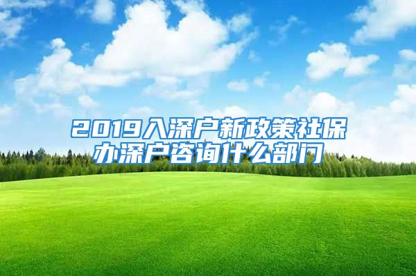 2019入深户新政策社保办深户咨询什么部门