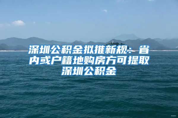 深圳公积金拟推新规：省内或户籍地购房方可提取深圳公积金