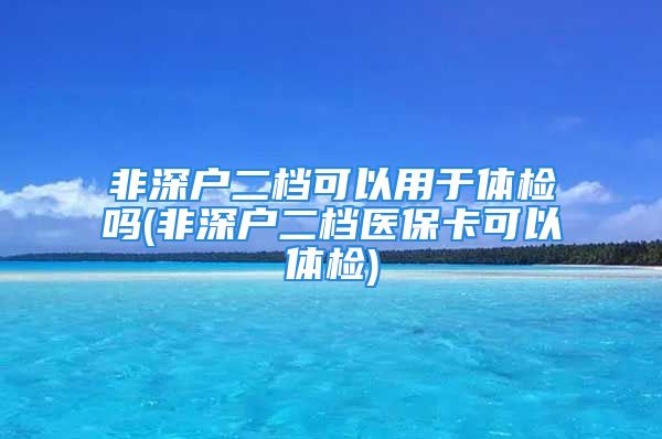 非深户二档可以用于体检吗(非深户二档医保卡可以体检)