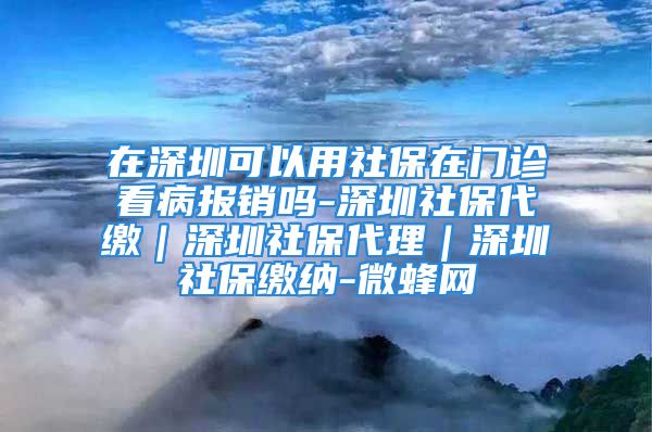 在深圳可以用社保在门诊看病报销吗-深圳社保代缴｜深圳社保代理｜深圳社保缴纳-微蜂网