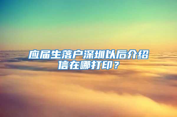 应届生落户深圳以后介绍信在哪打印？