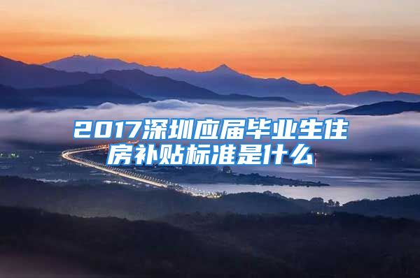 2017深圳应届毕业生住房补贴标准是什么