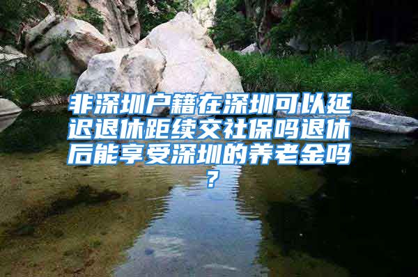 非深圳户籍在深圳可以延迟退休距续交社保吗退休后能享受深圳的养老金吗？