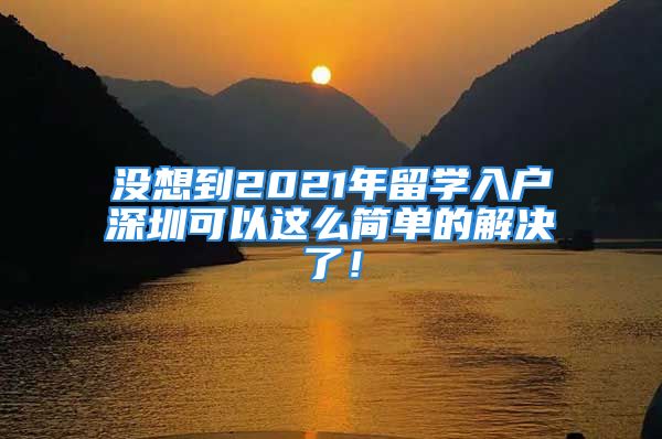 没想到2021年留学入户深圳可以这么简单的解决了！