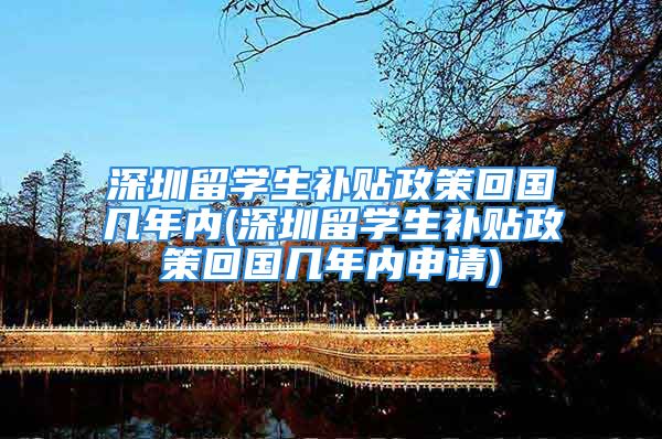 深圳留学生补贴政策回国几年内(深圳留学生补贴政策回国几年内申请)