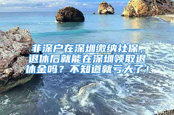 非深户在深圳缴纳社保，退休后就能在深圳领取退休金吗？不知道就亏大了！