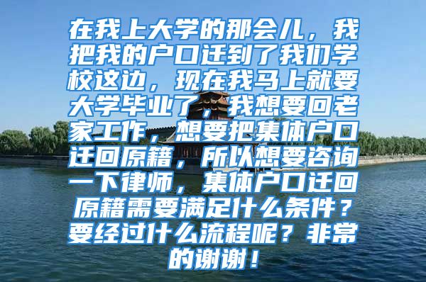 在我上大学的那会儿，我把我的户口迁到了我们学校这边，现在我马上就要大学毕业了，我想要回老家工作，想要把集体户口迁回原籍，所以想要咨询一下律师，集体户口迁回原籍需要满足什么条件？要经过什么流程呢？非常的谢谢！