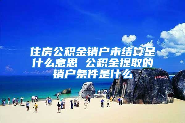 住房公积金销户未结算是什么意思 公积金提取的销户条件是什么