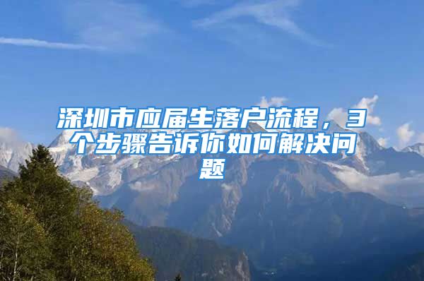 深圳市应届生落户流程，3个步骤告诉你如何解决问题