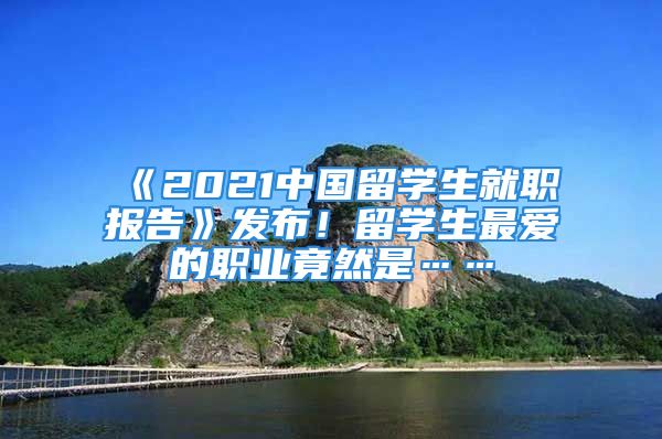 《2021中国留学生就职报告》发布！留学生最爱的职业竟然是……