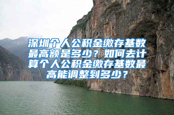 深圳个人公积金缴存基数最高额是多少？如何去计算个人公积金缴存基数最高能调整到多少？